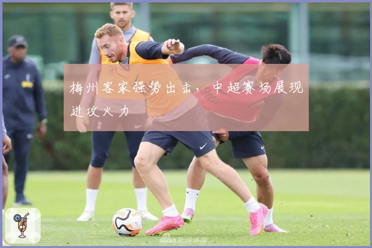 梅州客家强势出击，中超赛场展现进攻火力