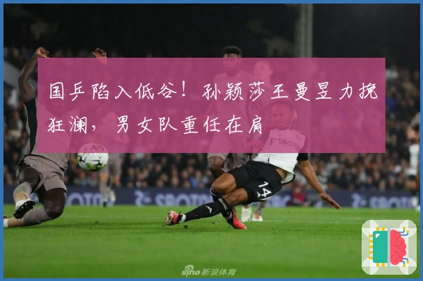 国乒陷入低谷！孙颖莎王曼昱力挽狂澜，男女队重任在肩