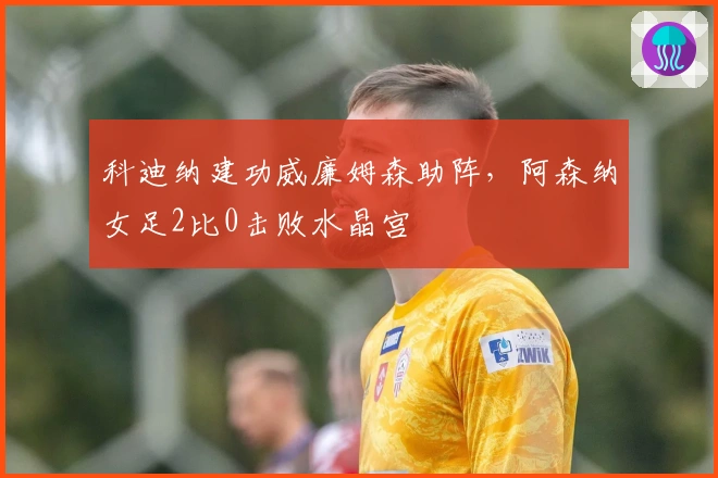 科迪纳建功威廉姆森助阵，阿森纳女足2比0击败水晶宫