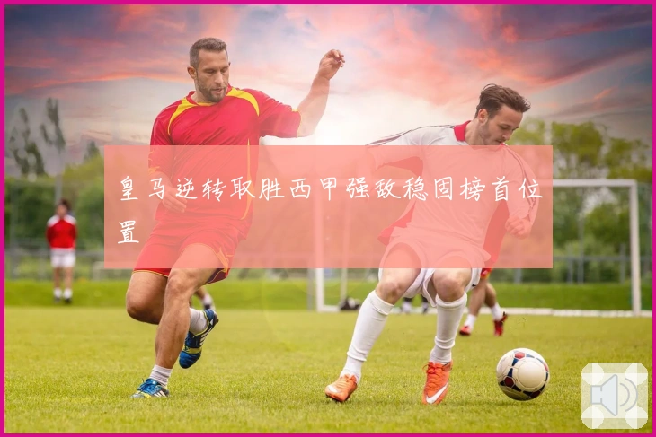 皇马逆转取胜西甲强敌稳固榜首位置