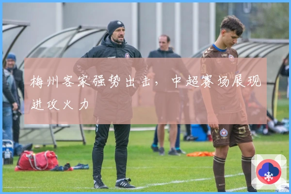 梅州客家强势出击,中超赛场展现进攻火力