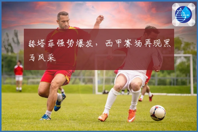 赫塔菲强势爆发,西甲赛场再现黑马风采